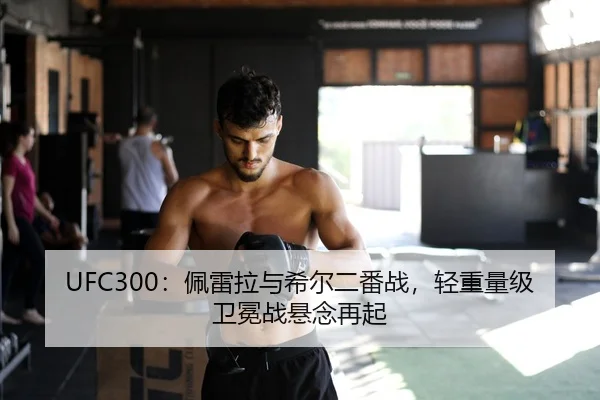 UFC300：佩雷拉与希尔二番战，轻重量级卫冕战悬念再起