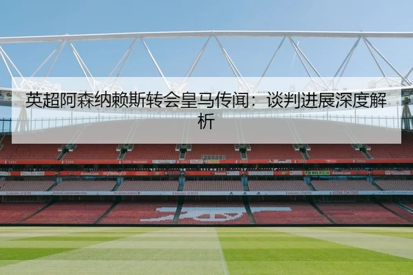 英超阿森纳赖斯转会皇马传闻：谈判进展深度解析